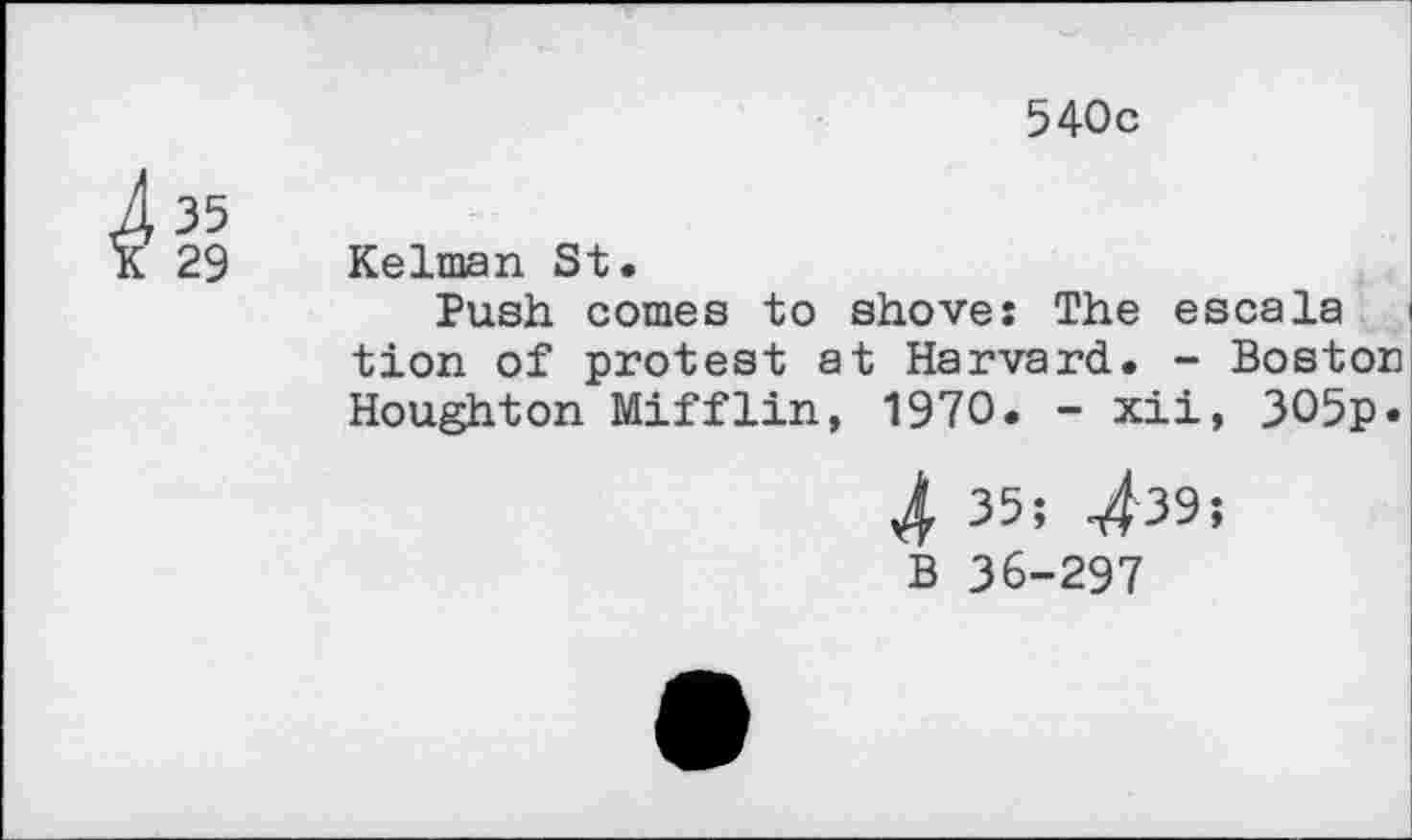 ﻿540c
35
29
Kelman St.
Push comes to shove: The escala tion of protest at Harvard. - Boston Houghton Mifflin, 1970. - xii, 3O5p*
4 35; 439;
B 36-297